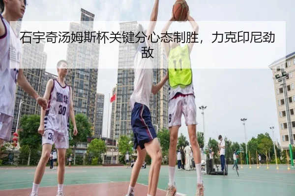 石宇奇汤姆斯杯关键分心态制胜，力克印尼劲敌