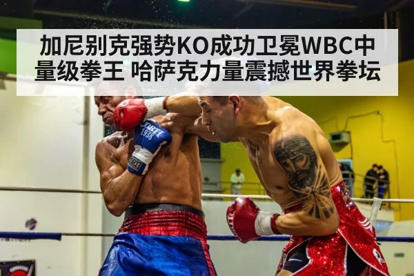 加尼别克强势KO成功卫冕WBC中量级拳王 哈萨克力量震撼世界拳坛