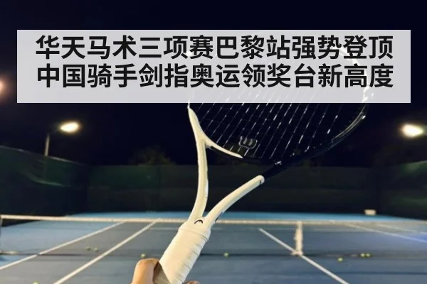 华天马术三项赛巴黎站强势登顶 中国骑手剑指奥运领奖台新高度